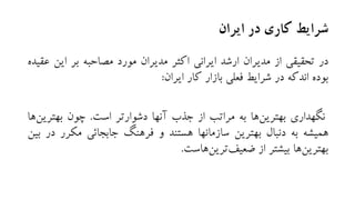‫ایران‬ ‫در‬ ‫کاری‬ ‫شرایط‬
‫در‬‫تحقیقی‬‫از‬‫مدیران‬‫ارشد‬‫ایرانی‬‫اکثر‬‫مدیران‬‫مورد‬‫مصاحبه‬‫بر‬‫این‬‫عقیده‬
‫بوده‬‫اندکه‬‫در‬‫شرایط‬‫فعلی‬‫بازار‬‫کار‬‫ایران‬:
‫نگهداری‬‫ها‬‫بهترین‬‫به‬‫مراتب‬‫از‬‫جذب‬‫آنها‬‫دشوارتر‬‫است‬.‫چون‬‫بهتری‬‫ها‬‫ن‬
‫همیشه‬‫به‬‫دنبال‬‫بهترین‬‫سازمانها‬‫هستند‬‫و‬‫فرهنگ‬‫جابجائی‬‫مکرر‬‫د‬‫ر‬‫بین‬
‫ها‬‫بهترین‬‫بیشتر‬‫از‬‫هاست‬‫ترین‬‫ضعیف‬.
 