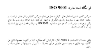 ‫استاندارد‬ ‫نگاه‬ ‫از‬ISO 9001
‫شرکتی‬‫که‬‫بر‬‫اساس‬‫استانداردهای‬‫کیفیت‬‫عمل‬‫می‬‫نماید‬‫شرکتی‬‫کاراتر‬‫و‬‫اثر‬‫بخ‬‫ش‬‫تر‬،‫است‬‫به‬
‫عالوه‬‫شاهد‬‫بهبود‬‫مسئولیت‬،‫پذیری‬‫انگیزش‬‫و‬‫تعهد‬‫کارکنان‬‫خود‬‫خواهد‬‫بود‬.‫مدیریت‬‫منابع‬
‫یکی‬‫از‬‫مباحث‬‫مهمی‬‫است‬‫که‬‫در‬‫متن‬‫استاندارد‬ISO 9001‫و‬‫در‬‫قالب‬‫فصل‬‫شش‬‫این‬‫استاندارد‬
‫بر‬‫آن‬‫تاکید‬‫شده‬‫است‬.
‫طبق‬‫بند‬1-2-6‫استاندارد‬(ISO 9001):‫کارکنانی‬‫که‬‫عملکرد‬‫آنها‬‫بر‬‫کیفیت‬‫محصول‬‫تاث‬‫یر‬‫می‬
،‫گذارد‬‫باید‬‫دارای‬‫صالحیت‬‫های‬‫الزم‬‫بر‬‫مبنای‬‫تحصیالت‬‫،آموزش‬،‫مهارتها‬‫و‬‫تجارب‬‫مناس‬‫ب‬
‫باشند‬.
 