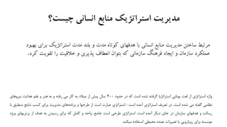 ‫چیست‬ ‫انسانی‬ ‫منابع‬ ‫استراتژیك‬ ‫مدیریت‬‫؟‬
‫استراتژیک‬ ‫مدت‬ ‫بلند‬ ‫و‬ ‫مدت‬ ‫کوتاه‬ ‫هدفهای‬ ‫با‬ ‫انسانی‬ ‫منابع‬ ‫مدیریت‬ ‫ساختن‬ ‫مرتبط‬‫بهبود‬ ‫برای‬
‫تقویت‬ ‫را‬ ‫خالقیت‬ ‫و‬ ‫پذیری‬ ‫انعطاف‬ ‫بتوان‬ ‫که‬ ‫سازمانی‬ ‫فرهنگ‬ ‫ایجاد‬ ‫و‬ ‫سازمان‬ ‫عملکرد‬‫کرد‬.
‫واژه‬‫استراتژي‬‫از‬‫لغت‬‫يوناني‬‫استراتژيا‬‫گرفته‬‫شده‬‫است‬‫كه‬‫در‬‫حدود‬400‫سال‬‫پيش‬‫از‬‫ميالد‬‫به‬‫كار‬‫مي‬‫رفته‬‫و‬‫به‬‫هنر‬‫و‬‫علم‬‫هدايت‬‫نيروهاي‬
‫نظامي‬‫گفته‬‫مي‬‫شده‬‫است‬.‫در‬‫تعريف‬‫استراتژي‬‫آمده‬‫است‬:‫استراتژي‬‫عبارت‬‫است‬‫از‬‫طرحها‬‫و‬‫هاي‬‫برنامه‬‫مديريت‬‫براي‬‫كسب‬‫نتاي‬‫ج‬‫منطبق‬‫با‬
‫رسالت‬‫و‬‫هدفهاي‬‫سازمان‬‫در‬‫جاي‬‫ديگر‬‫آمده‬‫است‬:‫استراتژي‬‫طرحي‬‫است‬،‫جامع‬‫واحد‬‫و‬‫كامل‬‫كه‬‫براي‬‫رسيدن‬‫به‬‫هدف‬‫از‬‫برتريهاي‬‫ويژه‬
‫موسسه‬‫براي‬‫رويارويي‬‫با‬‫تغييرات‬‫عمده‬‫محيطي‬‫استفاده‬‫ميکند‬.
 