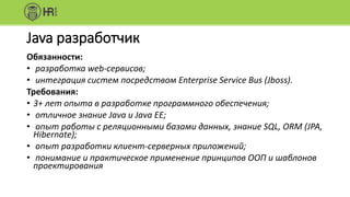 Java разработчик
Обязанности:
• разработка web-сервисов;
• интеграция систем посредством Enterprise Service Bus (Jboss).
Требования:
• 3+ лет опыта в разработке программного обеспечения;
• отличное знание Java и Java EE;
• опыт работы с реляционными базами данных, знание SQL, ORM (JPA,
Hibernate);
• опыт разработки клиент-серверных приложений;
• понимание и практическое применение принципов ООП и шаблонов
проектирования
 