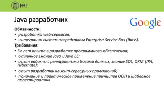 Java разработчик
Обязанности:
• разработка web-сервисов;
• интеграция систем посредством Enterprise Service Bus (Jboss).
Требования:
• 3+ лет опыта в разработке программного обеспечения;
• отличное знание Java и Java EE;
• опыт работы с реляционными базами данных, знание SQL, ORM (JPA,
Hibernate);
• опыт разработки клиент-серверных приложений;
• понимание и практическое применение принципов ООП и шаблонов
проектирования
 