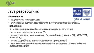 Java разработчик
Обязанности:
• разработка web-сервисов;
• интеграция систем посредством Enterprise Service Bus (Jboss).
Требования:
• 3+ лет опыта в разработке программного обеспечения;
• отличное знание Java и Java EE;
• опыт работы с реляционными базами данных, знание SQL, ORM (JPA,
Hibernate);
• опыт разработки клиент-серверных приложений;
• понимание и практическое применение принципов ООП и шаблонов
проектирования
 