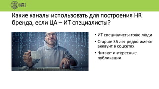 Какие каналы использовать для построения HR
бренда, если ЦА – ИТ специалисты?
• ИТ специалисты тоже люди
• Старше 35 лет редко имеют
аккаунт в соцсетях
• Читают интересные
публикации
 