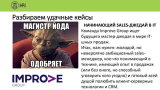 Разбираем удачные кейсы
НАЧИНАЮЩИЙ SALES-ДЖЕДАЙ В IT
Команда Improve Group ищет
будущего мастер-джедая в мире IT-
шных продаж.
Итак, нам нужен: молодой, но
невероятно амбициозный sales-
менеджер, кое-что понимающий в
технике, имеющий опыт в продажах
(или без оного, но способный
уговорить кого угодно) и готовый всей
душой полюбить клиент-серверные
технологии и CRM.
 