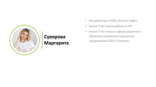 Суворова
Маргарита
• HR директор в ООО «Контек-Софт»
• Более 9 лет опыта работы в HR
• Более 7 лет опыта в сфере развития и
обучения персонала в дочернем
предприятии ОАО «Газпром»
 