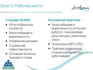 Блок 5: Рабочее место
Стандарт SHRM
•  HR в глобальном
контексте
•  Многообразие и
вовлеченность
•  Управление рисками
•  Социальная
ответственность
•  Основные вопросы
трудового права
Российская практика
•  Многообразие и
вовлеченность в России:
работа с поколениями,
роль женщин, различные
стили
•  Психотипы MBTI, DISC
•  Практика разрешения
споров и конфликтов с
работниками
 
