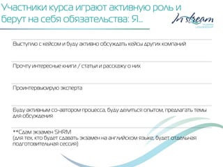 Участники курса играют активную роль и
берут на себя обязательства: Я…
Выступлю с кейсом и буду активно обсуждать кейсы других компаний
Прочту интересные книги / статьи и расскажу о них
Проинтервьюирую эксперта
Буду активным со-автором процесса, буду делиться опытом, предлагать темы
для обсуждения
**Сдам экзамен SHRM
(для тех, кто будет сдавать экзамен на английском языке, будет отдельная
подготовительная сессия)
 
