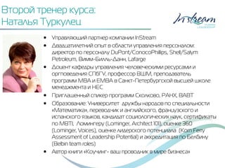 Второй тренер курса:
Наталья Туркулец
•  Управляющий партнер компании InStream
•  Двадцатилетний опыт в области управления персоналом:
директор по персоналу DuPont/ConocoPhillips, Shell/Salym
Petroleum, Вимм-Билль-Данн, Lafarge
•  Доцент кафедры управления человеческими ресурсами и
оргповедения СПбГУ, профессор ВШМ, преподаватель
программ MBA и EMBA в Санкт-Петербургской высшей школе
менеджмента и HEC
•  Приглашенный спикер программ Сколково, РАНХ, ВАВТ
•  Образование: Университет дружбы народов по специальности
«Математика», переводчик и английского, французского и
испанского языков, кандидат социологических наук, сертификаты
по MBTI, Ломингеру (Lominger, Architect 101), оценке 360
(Lominger, Voices), оценке лидерского потенциала (Korn Ferry
Assessment of Leadership Potential) и аккредитация по Белбину
(Belbin team roles)
•  Автор книги «Коучинг- ваш проводник в мире бизнеса»
 