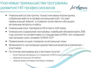 Ключевые преимущества программы
развития HR профессионалов
•  Уникальный состав группы: только ключевые игроки рынка,
собранные вместе в профессиональный клуб, что дает
превосходный network и позволит качественно обсуждать
актуальные вопросы и кейсы
•  Уникальный опыт тренеров в HR в hard и soft темах
•  Уникальное содержание программы: новейший обновленный в 2016
году контент в соответствии со стандартами SHRM. Это позволяет
при желании сдать экзамен SHRM-SCP
•  Привлечение лучших спикеров на актуальные темы
•  Возможность организации дружественных визитов в компаниях –
участниках
•  По итогам программы все участники получат:
–  Качественные материалы по стандартам SHRM на русском языке
–  сборник актуальных HR кейсов
–  сборник видео интервью ключевых спикеров
 