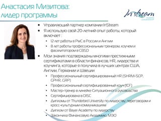 Анастасия Мизитова:
лидер программы
•  Управляющий партнер компании InStream
•  Я использую свой 20-летний опыт работы, который
включает :
•  12 лет работы в PwC в России и Англии
•  8 лет работы профессиональным тренером, коучем и
фасилитатором в CBSD
•  Мои знания подтверждены многими престижными
сертификатами в области финансов, HR, лидерства и
коучинга, которые я получила в лучших центрах США,
Англии, Германии и Швеции
•  Профессиональный сертифицированный HR (SHRM-SCP,
GPHR, GRP)
•  Профессиональный сертифицированный коуч (ICF)
•  Мастер-тренер в линейке Ситуационного руководства
•  Сертифицирована в DISC
•  Дипломы от Thunderbird University по лидерству, переговорам и
кросс-культурным коммуникациям
•  Диплом от Bayer Academy по лидерству
•  Закончила Финансовую Академию, МЭО
 