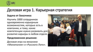 Деловая игра 1. Карьерная стратегия
Задача от Заказчика:
Научить 1000 сотрудников
одновременно карьерным
возможностям, которые есть в
компании, и тому, какие
компетенции нужно развивать для
развития карьеры в любом отделе.
Предложенное решение:
Деловая игра на механике
«Монополии» и «Русского Лото».
 