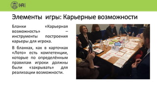 Элементы игры: Карьерные возможности
Бланки «Карьерная
возможность» –
инструменты построения
карьеры для игрока.
В бланках, как в карточках
«Лото» есть компетенции,
которые по определённым
правилам игроки должны
были «закрывать» для
реализации возможности.
 