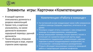 Элементы игры: Карточки «Компетенции»
Компетенция «Работа в команде»
 На постоянной основе координирует какое-либо направление
в работе команды (продажи, маркетинг, отчетность и так
далее)
 Регулярно создает отчеты и знакомит с ним сотрудников
команды по координируемому направлению
 Всегда запрашивает примеры лучших практик у коллег и
использует их в развитии вверенной группы задач
 Своевременно поддерживает коммуникации с другими
отделами в рамках координируемого направления ( по
согласованию с непосредственным руководителем)
 Открыто обсуждает возникающие сложности командной
работы и предотвращает развитие конфликтов
• В каждой карточке
описывалась должность в
разрезе компетенций
• Кроме того, в карточке
указывалось, на какие
должности возможен
карьерный переход с данной
должности
• Таким образом, открывая
компетенции в игре, игроки
строили свою карьеру
 