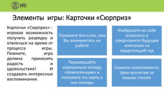 Элементы игры: Карточки «Сюрприз»
Карточки «Сюрприз» -
игровая возможность
получить разрядку и
отвлечься на время от
процесса игры.
Помните, игра
должна приносить
радость и
удовольствие! И
создавать интересные
воспоминания.
Покажите без слов, чем
Вы занимаетесь на
работе
Изобразите из себя
астролога и
предскажите будущее
компании на
предстоящий год
Перемешайте
хорошенько колоду
«Компетенции» и
положите эту карту в
низ колоды
Скажите комплименты
трем коллегам за
вашим столом
 