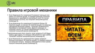 Правила игровой механики
• Если Компания А и компания В запросят меньше или
равно 10 пакетов акций, то каждая команда получает
возможность приобрести желаемый пакет. В случае
образования остатка, его получает внешний рынок
(команда X).
• Если Компания А и компания В запросят более 10
пакетов акций, но менее 16 пакетов акций, то команда,
сделавшая большую заявку - получает возможность
приобрести желаемый пакет. Другая команда не
получает ничего. В случае образования остатка, его
получает внешний рынок (команда X).
* дополнение для этого пункта: если запросы А и Б будут
равны друг другу, то запросы обнуляются и всю сумму
получает получит внешний рынок (команда X)
• Если Компания А и компания В в сумме запросят
больше или равно 16 пакетов акций, то каждая команда
не получает ничего. Запросы обнуляются и всю сумму
получит внешний рынок (команда X)
 