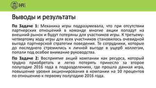 Выводы и результаты
По Задаче 1: Механика игры подразумевала, что при отсутствии
партнерских отношений в команде многие акции попадут на
внешний рынок и будут потеряны для участников игры. К третьему-
четвертому ходу игры для всех участников становилось очевидной
выгода партнерской стратегии поведения. Те сотрудники, которые
до последнего стремились к личной выгоде в ущерб коллегам,
попали под особое внимание руководства.
По Задаче 2: Восприятие акций компании как ресурса, который
трудно приобретать и легко потерять принесло за второе
полугодие 2016 года в подразделениях, где прошла данная игра,
повышение уровня акционирования в компании на 10 процентов
по отношению к первому полугодию 2016 года.
 