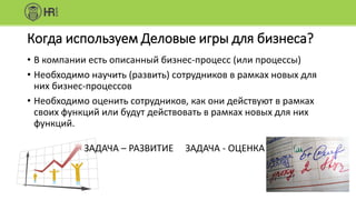 Когда используем Деловые игры для бизнеса?
• В компании есть описанный бизнес-процесс (или процессы)
• Необходимо научить (развить) сотрудников в рамках новых для
них бизнес-процессов
• Необходимо оценить сотрудников, как они действуют в рамках
своих функций или будут действовать в рамках новых для них
функций.
ЗАДАЧА – РАЗВИТИЕ ЗАДАЧА - ОЦЕНКА
 