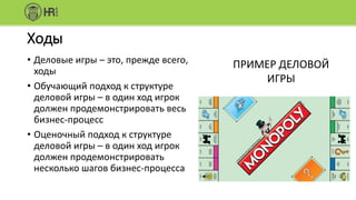 Ходы
• Деловые игры – это, прежде всего,
ходы
• Обучающий подход к структуре
деловой игры – в один ход игрок
должен продемонстрировать весь
бизнес-процесс
• Оценочный подход к структуре
деловой игры – в один ход игрок
должен продемонстрировать
несколько шагов бизнес-процесса
ПРИМЕР ДЕЛОВОЙ
ИГРЫ
 