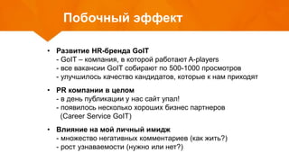 Побочный эффект
• Развитие HR-бренда GoIT
- GoIT – компания, в которой работают A-players
- все вакансии GoIT собирают по 500-1000 просмотров
- улучшилось качество кандидатов, которые к нам приходят
• PR компании в целом
- в день публикации у нас сайт упал!
- появилось несколько хороших бизнес партнеров
(Career Service GoIT)
• Влияние на мой личный имидж
- множество негативных комментариев (как жить?)
- рост узнаваемости (нужно или нет?)
 