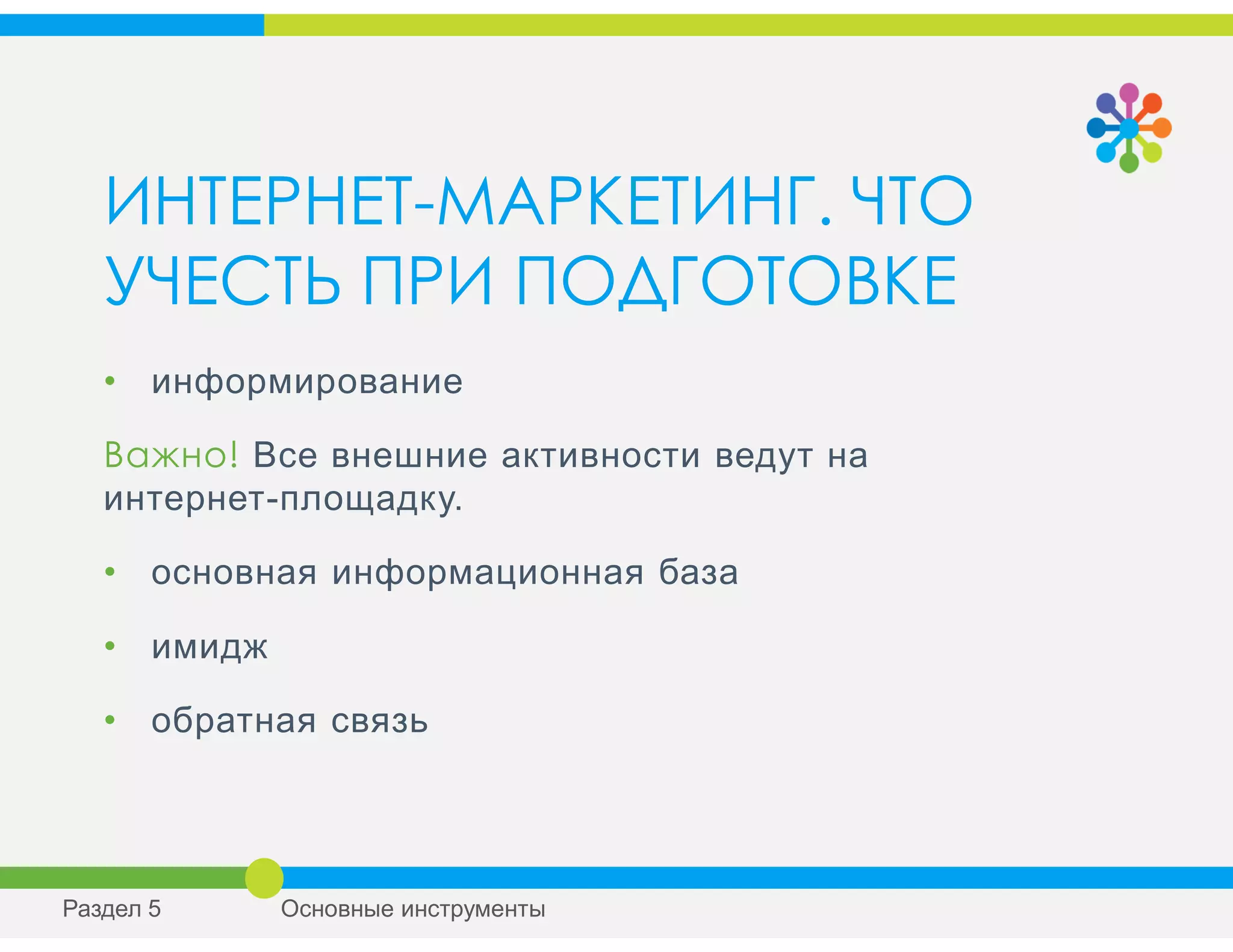 ИНТЕРНЕТ-МАРКЕТИНГ. ЧТО
УЧЕСТЬ ПРИ ПОДГОТОВКЕ
• информирование
Важно! Все внешние активности ведут на
интернет-площадку.
• основная информационная база
• имидж
• обратная связь
Раздел 5 Основные инструменты
 