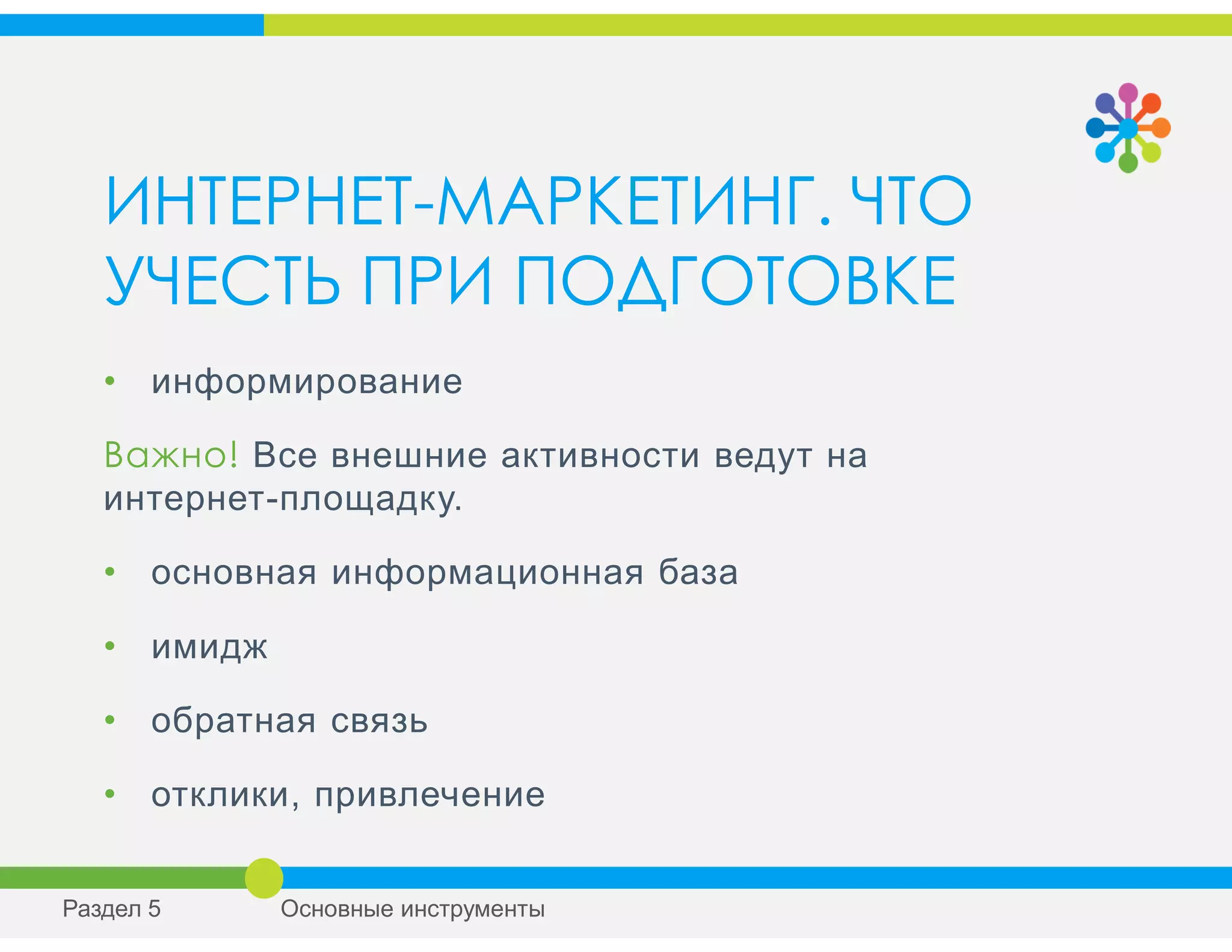 ИНТЕРНЕТ-МАРКЕТИНГ. ЧТО
УЧЕСТЬ ПРИ ПОДГОТОВКЕ
• информирование
Важно! Все внешние активности ведут на
интернет-площадку.
• основная информационная база
• имидж
• обратная связь
• отклики, привлечение
Раздел 5 Основные инструменты
 
