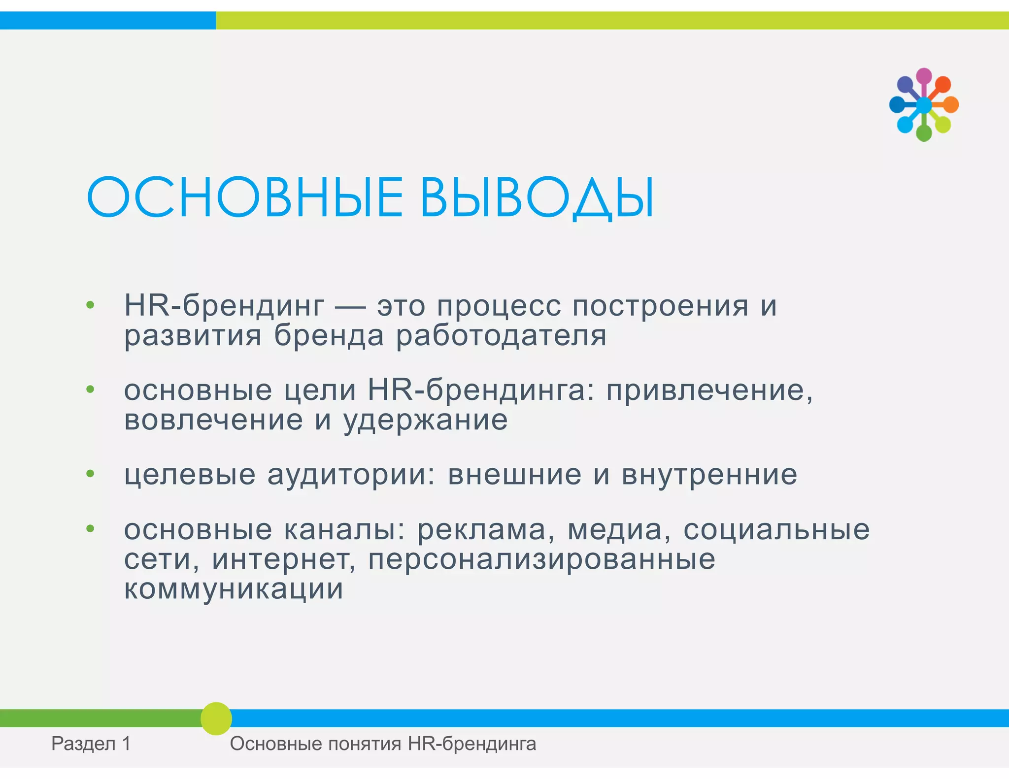 ОСНОВНЫЕ ВЫВОДЫ
• HR-брендинг — это процесс построения и
развития бренда работодателя
• основные цели HR-брендинга: привлечение,
вовлечение и удержание
• целевые аудитории: внешние и внутренние
• основные каналы: реклама, медиа, социальные
сети, интернет, персонализированные
коммуникации
Раздел 1 Основные понятия HR-брендинга
 