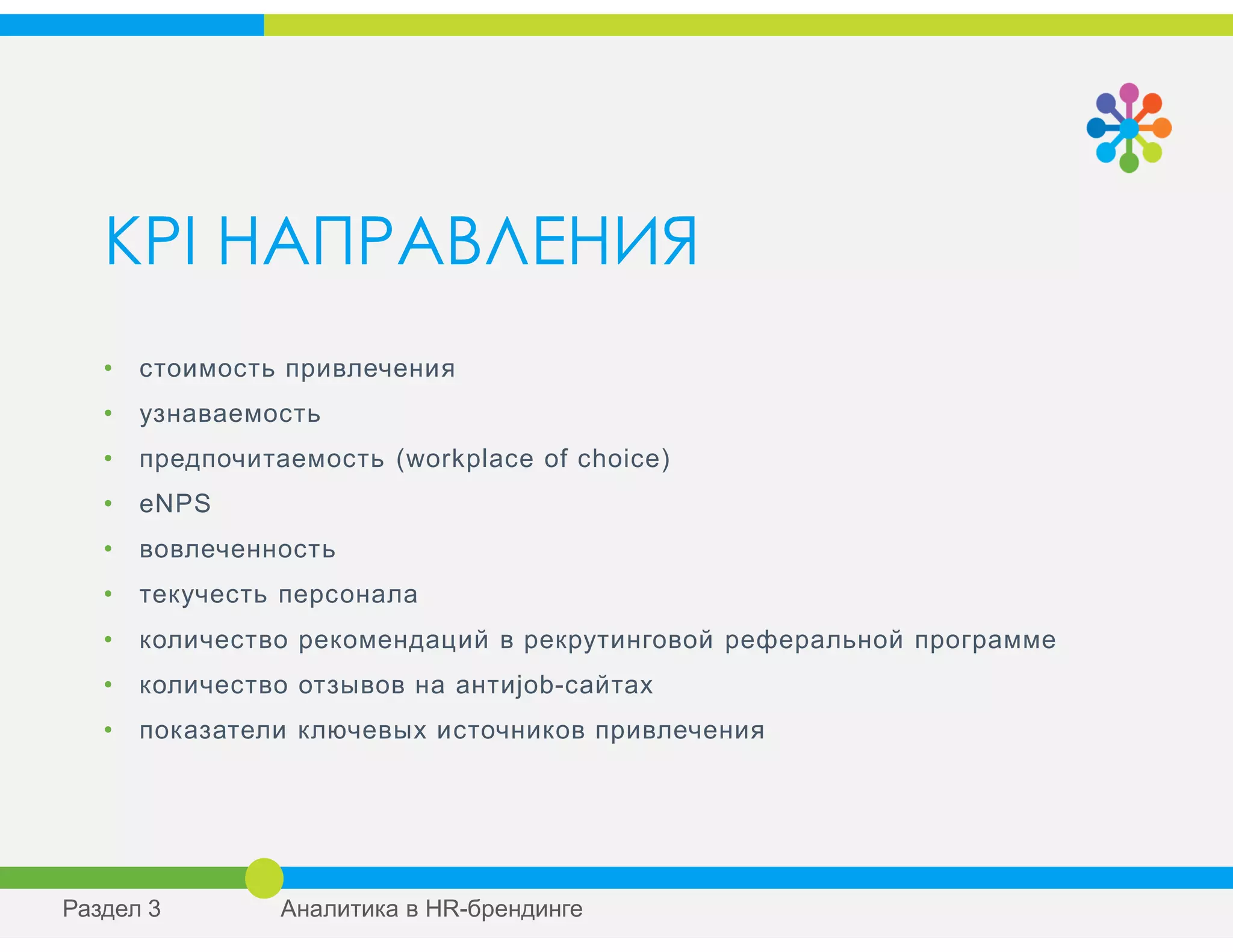 KPI НАПРАВЛЕНИЯ
• стоимость привлечения
• узнаваемость
• предпочитаемость (workplace of choice)
• eNPS
• вовлеченность
• текучесть персонала
• количество рекомендаций в рекрутинговой реферальной программе
• количество отзывов на антиjob-сайтах
• показатели ключевых источников привлечения
Раздел 3 Аналитика в HR-брендинге
 