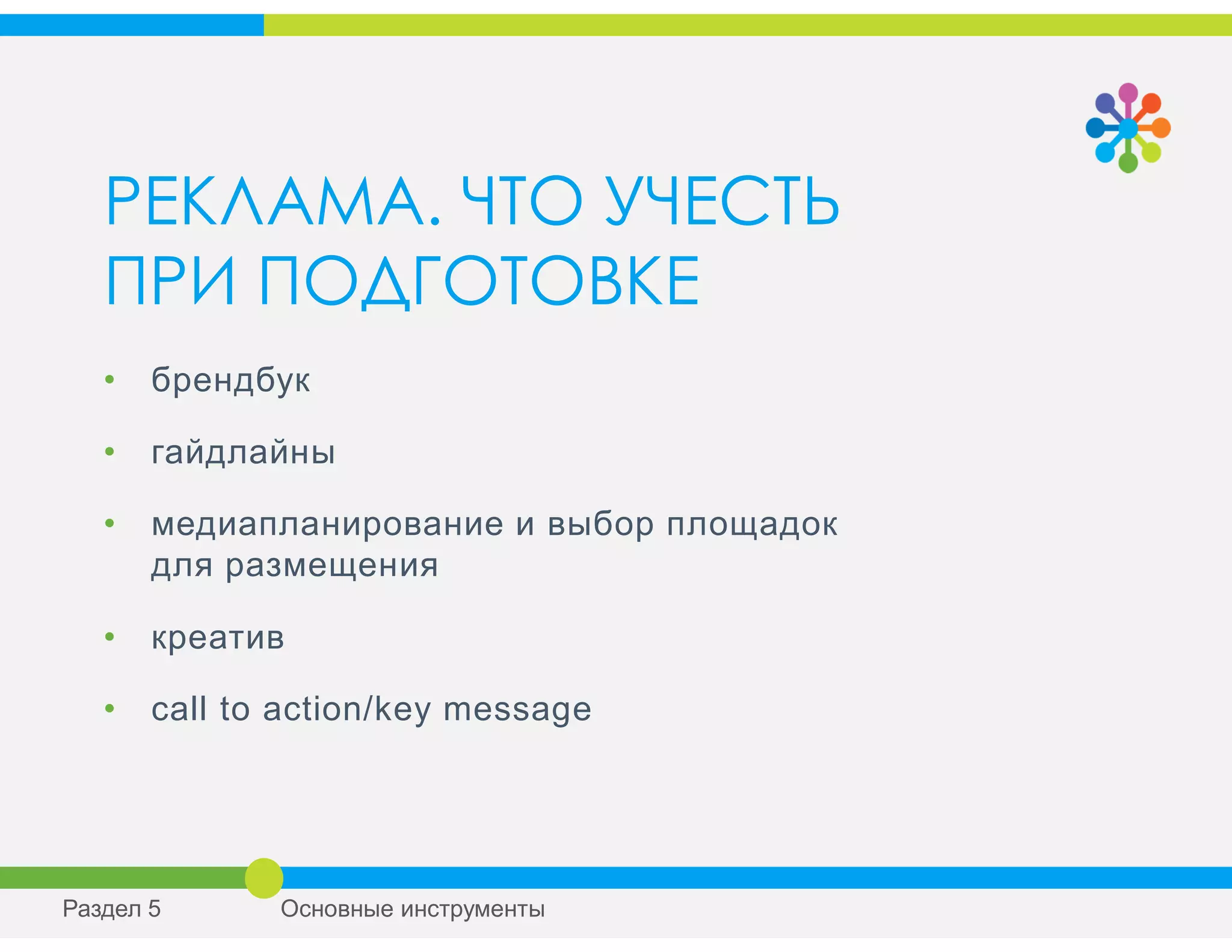 РЕКЛАМА. ЧТО УЧЕСТЬ
ПРИ ПОДГОТОВКЕ
• брендбук
• гайдлайны
• медиапланирование и выбор площадок
для размещения
• креатив
• сall to action/key mеssage
Раздел 5 Основные инструменты
 