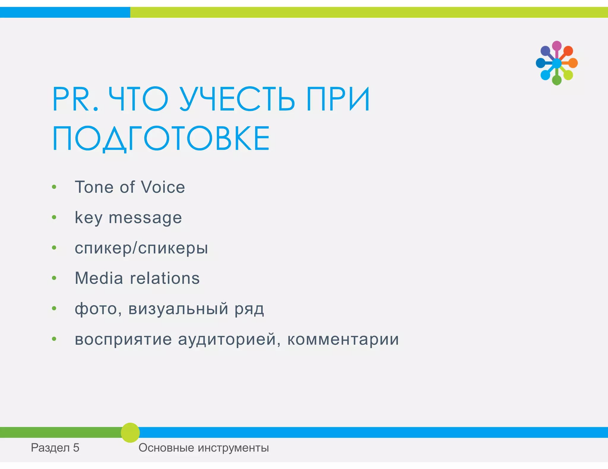 PR. ЧТО УЧЕСТЬ ПРИ
ПОДГОТОВКЕ
• Tone of Voice
• key message
• спикер/спикеры
• Media relations
• фото, визуальный ряд
• восприятие аудиторией, комментарии
Раздел 5 Основные инструменты
 