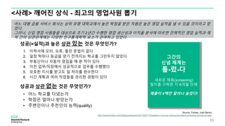 Source: Forbes, Josh Bersin
http://www.forbes.com/sites/joshbersin/2013/02/17/bigdata-in-human-resources-talent-analytics-comes-of-age/
<사례> 깨어진 상식 - 최고의 영업사원 뽑기
어느 대형 금융 서비스 회사는 상위 유명 대학교에서 높은 학점을 받은 직원은 높은 영업 실적을 낼 수 있을 것이라고 믿
었다.
그러나, 신입 영업 사원들을 대상으로 초기 2년간 수행한 영업 생산성과 이직율 분석에 따르면 전체적인 영업 실적과 재
직 간의 상관관계에는 다양한 인구통계학적 요소가 관여하고 있었다.
성공(=실적)과 높은 상관 있는 것은 무엇인가?
1. 이력서에 오타, 오류, 틀린 문법이 없다
2. 일정 학위나 등급을 얻기 전까지는 학교를 그만두지 않았다
3. 부동산이나 자동차 영업을 해 본 적이 있다
4. 이전 업무/직장에서 성공적으로 업무를 수행했다
5. 모호한 지시를 받고도 일 처리를 완수한다
6. 시간 계획과 여러 작업들을 관리한 경험이 있다
성공과 상관 없는 것은 무엇인가?
• 어느 학교를 다녔는가
• 학점은 얼마나 받았는가
• 주변인이나 추천인의 능력(quality)
그간의
신념 체계는
틀-렸-다
새로운 채용(screening)
절차를 구축한 지 6개월 만에
매출이 4백만 달러나 늘었다!
10
 