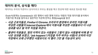 Evolv사(현재는 Conerstone)는 3만 명에서 10만 명에 이르는 대량의 직원 데이터를 분석해서
저평가된 특성을 알아내고 일반적인 직관에 반하는 통찰(insight)을 발견
• 시급 근로자들은, Firefox나 Chrome 브라우저 환경에서 온라인 지원서를
작성한 사람들이 Internet Explorer에서 지원서를 작성한 사람들보다 더 나은
성과를 내고 덜 자주 직업을 바꾼다.
• 콜센터 직원들은, 범죄 이력이 있는 사람들이 그렇지 않는 사람들에 비해 좀 더
나은 성과를 보였고, “job hoppers”(직업을 자주 바꾸는 사람)이 오히려 이전
직장에서 오래 근무했던 사람보다도 더 빨리 그만 둘 가능성이 낮다.
데이터 분석, 상식을 깨다
데이터는 우리의 직관이나 상식이라고 부르는 통념을 깨고 현상에 대한 새로운 정보를 제공
13
 