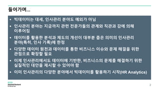 빅데이터는 대세, 인사관리 분야도 예외가 아님
 인사관리 분야는 지금까지 관련 전문가들의 관계와 직관과 감에 의해
이루어짐
 데이터를 활용한 분석과 제도의 개선이 대부분 좁은 의미의 인사관리
분야(특히, 인사 기록)에 한정
 다양한 데이터 원천과 데이터를 통한 비즈니스 이슈와 문제 해결을 위한
관점으로 확장할 필요
 이제 인사관리에서도 데이터에 기반한, 비즈니스의 문제를 해결하기 위한
실질적인 대안을 제시할 수 있어야 함
 이미 인사관리의 다양한 분야에서 빅데이터를 활용하기 시작(HR Analytics)
들어가며…
2
 
