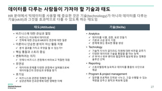 데이터를 다루는 사람들이 가져야 할 기술과 태도
HR 분야에서 빅데이터를 사용할 때 중요한 것은 기술(technology)가 아니라 데이터를 다루는
기술(skill)과 그것을 효과적으로 다룰 수 있도록 하는 태도임
27
태도(Attitudes) 기술(Skills)
• 비즈니스에 대한 관심과 열정
 비즈니스 이슈에서 데이터로
 전략에 대한 관심과 HR과의 연관에 대한 질문
• 이론이나 단순한 분석이 아닌 활동 지향
 분석 결과를 가지고 무엇을 할 수 있는가?
• 핵심 통찰과 스토리 중심
• 변화하려는 의지
 언제나 비즈니스 관점에서 바라보고 적절한 대응
• 유연성
 데이터와 문제를 다양한 관점에서 살펴봄으로써
데이터들간의 연관성과 유형을 찾기
• 호기심
 비즈니스와 관련된 정확한 질문
 상관관계와 인과관계에 대한 명확한 이해
• Analytics
 데이터를 식별, 검증, 표로 만들기
 기본과 고급 분석 기법
 문제에 맞는 중요한 통찰 생성
• Technology
 기술적 지식이 없더라도 미래에 대한 비전을 갖추기
 다양한 데이터와 기술을 통합할 줄 아는 능력
 IT 부서나 외부 벤더와 협업하여 필요에 맞는 정확한
솔루션 선택
• Reporting
 스토리텔링에 능숙하고 데이터를 통찰의 수단으로
제공
• Program & project management
 업무를 프로젝트 단위로 나누고, 그걸 수행할 수 있는
역량을 갖추고 원칙과 목표에 집중
 