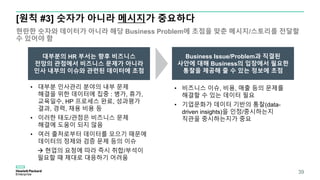 [원칙 #3] 숫자가 아니라 메시지가 중요하다
현란한 숫자와 데이터가 아니라 해당 Business Problem에 초점을 맞춘 메시지/스토리를 전달할
수 있어야 함
39
• 대부분 인사관리 분야의 내부 문제
해결을 위한 데이터에 집중 : 병가, 휴가,
교육일수, HP 프로세스 완료, 성과평가
결과, 경력, 채용 비용 등
• 이러한 태도/관점은 비즈니스 문제
해결에 도움이 되지 않음
• 여러 출처로부터 데이터를 모으기 때문에
데이터의 정제와 검증 문제 등의 이슈
 현업의 요청에 따라 즉시 취합/부석이
필요할 때 제대로 대응하기 어려움
대부분의 HR 부서는 향후 비즈니스
전망의 관점에서 비즈니스 문제가 아니라
인사 내부의 이슈와 관련된 데이터에 초점
• 비즈니스 이슈, 비용, 매출 등의 문제를
해결할 수 있는 데이터 필요
• 기업문화가 데이터 기반의 통찰(data-
driven insights)을 인정/중시하는지
직관을 중시하는지가 중요
Business Issue/Problem과 직결된
사안에 대해 Business의 입장에서 필요한
통찰을 제공해 줄 수 있는 정보에 초점
 