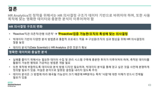 결론
HR Analytics의 정착을 위해서는 HR 의사결정 구조가 데이터 기반으로 바뀌어야 하며, 또한 사용
목적에 맞는 명확한 데이터와 충분한 분석이 이루어져야 함
43
• 'Reactive/직관 의존적/관행 의존적‘  'Proactive/검증 가능한/조직의 특성에 맞는 의사결정
• 빅데이터 기반의 다양한 분석 방법론과 통합적 프로세스 적용  구성원/조직의 성과 향상을 위해 HR 의사결정의
질을 높임
• 데이터 분석가(Data Scientist)나 HR Analytics 관련 전문가 확보
HR 의사결정 구조의 변화
명확한 데이터와 충실한 분석
• 실패를 줄이기 위해서는 필요한 데이터 수집 및 관리 시스템 구축에 충분한 투자가 이루어져야 하며, 축적된 데이터를
활용이 가능한 형태로 가공하는 방법론 개발 필요
• 또한 목적에 부합하도록 데이터와 분석 방법 디자인 필요하며, 빅데이터 분석을 통해 얻고 싶은 것을 사전에 분명하게
정의할 필요가 있음. 어설픈 분석으로 잘못된 결정을 내리지 않도록 주의
• 데이터 분석은 그 방법에 따라 왜곡될 가능성이 크기 때문에 HR분야는 특히 ‘사람’에 대한 이해가 반드시 전제될
필요가 있음
 