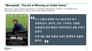 “Moneyball : The Art of Winning an Unfair Game”
Michael Lewis가 Oakland Athletics 야구단의 Billy Beane 단장과 그의 보좌관 Paul
DePodesta에 관하여 쓴 책으로 2011년에 영화로 만들어짐
5
선수 선발과 관련된 지난 100년간의 야구
관계자(선수, 관리자, 코치, 스카우트, 지원팀
포함)들의 집단 통념은 주관적이었고 종종 오류가
있었다.
도루, RBI, 평균 타율은 19세기 통계학의 유물일
뿐이다.
 