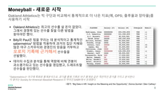  Oakland Athletics는 최고의 선수를 살 돈이 없었다.
그래서 경쟁력 있는 선수를 찾을 다른 방법을
찾아야만 했다.
 Billy와 Paul은 팀을 꾸리는 데 분석적이고 통계적인
sabermetrics* 방법을 적용하여 과거의 집단 지혜와
많은 야구 스카우터와 경영진의 믿음을 거부하고
오로지 기록에 근거해서 선수들을
선발했다.
 데이터 수집과 분석을 통해 역량에 비해 연봉이
과소평가되고 있는 선수들을 영입했고, 드래프트할
선수들을 판단했다.
Moneyball - 새로운 시작
Oakland Athletics는 빅 구단과 비교해서 통계적으로 더 나은 지표(예, OPS; 출루율과 장타율)를
사용하기 시작
*Sabermetrics는 야구에 특화된 통계분석으로, 경기를 통해 기록된 야구 통계와 같은 객관적인 증거를 가지고 분석한다.
이 용어는 Society for American Baseball Research의 약어인 SABR에서 유래했다.
6
<출처: “Big Data in HR: Insight on the Meaning and the Opportunity”, Donna Quintal / Glen Cathey>
 