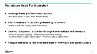 Techniques Used For Moneyball
 Leverage basic performance statistics
– Hits, Runs Batted In (RBI), Runs Allowed (ERA)
 Add “situational” statistics gathered by “spotters”
– Errors, out-of-zone fielding, pressure situations
 Develop “advanced” statistics through combinations and formulas
– OPS (on-base plus slugging) , FIP (fielding independent pitching) ,
BABIP (batting average on balls in play) , WAR (wins above replacement)
 Analyze statistics to find best predictors of individual and team success
9
 