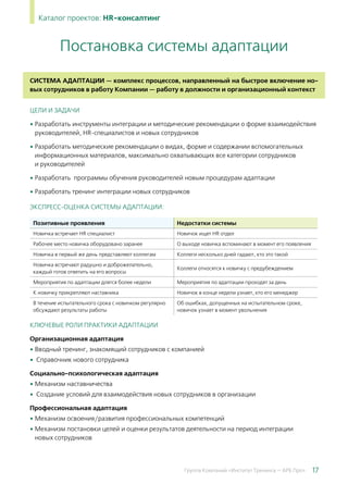 17Группа Компаний «Институт Тренинга — АРБ Про»
Каталог проектов: HR-консалтинг
Система адаптации — комплекс процессов, направленный на быстрое включение но-
вых сотрудников в работу Компании — работу в должности и организационный контекст
ЦЕЛИ И ЗАДАЧИ
• Разработать инструменты интеграции и методические рекомендации о форме взаимодействия
руководителей, HR-специалистов и новых сотрудников
• Разработать методические рекомендации о видах, форме и содержании вспомогательных
информационных материалов, максимально охватывающих все категории сотрудников
и руководителей
• Разработать программы обучения руководителей новым процедурам адаптации
• Разработать тренинг интеграции новых сотрудников
Экспресс-оценка системы адаптации:
Позитивные проявления Недостатки системы
Новичка встречает HR специалист Новичок ищет HR отдел
Рабочее место новичка оборудовано заранее О выходе новичка вспоминают в момент его появления
Новичка в первый же день представляют коллегам Коллеги несколько дней гадают, кто это такой
Новичка встречают радушно и доброжелательно,
каждый готов ответить на его вопросы
Коллеги относятся к новичку с предубеждением
Мероприятия по адаптации длятся более недели Мероприятия по адаптации проходят за день
К новичку прикрепляют наставника Новичок в конце недели узнает, кто его менеджер
В течение испытательного срока с новичком регулярно
обсуждают результаты работы
Об ошибках, допущенных на испытательном сроке,
новичок узнает в момент увольнения
КЛЮЧЕВЫЕ РОЛИ ПРАКТИКИ АДАПТАЦИИ
Организационная адаптация
• Вводный тренинг, знакомящий сотрудников с компанией
•  Справочник нового сотрудника
Социально-психологическая адаптация
• Механизм наставничества
•  Создание условий для взаимодействия новых сотрудников в организации
Профессиональная адаптация
• Механизм освоения/развития профессиональных компетенций
• Механизм постановки целей и оценки результатов деятельности на период интеграции
новых сотрудников
Постановка системы адаптации
 
