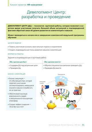 46Группа Компаний «Институт Тренинга — АРБ Про»
Каталог проектов: HR-консалтинг
Девелопмент Центр (ДЦ) — технология групповой работы, которая позволяет в ко-
роткое время участникам получить большой объем актуальной и подтвержденной
фактами обратной связи об уровне развития их компетенций и навыков
	
Может проводиться в начале или в завершении комплексной модульной программы
обучения
ЦЕЛИ И ЗАДАЧИ
• Помочь участникам осознать свои сильные стороны и ограничения
• Создать индивидуальные планы развития навыков и компетенций
ФОРМАТЫ РАБОТЫ
Задания на индивидуальную и групповую работу
«Мы сделаем для Вас» «Мы сделаем вместе»
• Создадим ДЦ под актуальные цели
• Проведем ДЦ
• Обучим специалистов компании проводить ДЦ
• Проведем ДЦ вместе
Бизнес-симуляция
• Бизнес симуляция —
это обучающая игра, которая
помогает участникам
систематизировать имеющиеся
знания и навыки и отработать
их на практике
• Обеспечивает высокую
вовлеченность людей
и эмоционально насыщенную
атмосферу
• Создает эффект озарения —
«Ага! Вот оно что!»
Девелопмент Центр:
разработка и проведение
 