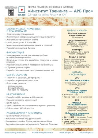 Группа Компаний основана в 1993 году
«Институт Тренинга — АРБ Про»
22 года на рынке России и СНГ
www.training-institute.ru info@training-institute.ru www.arb-pro.ru info@arb-pro.ru
СТРАТЕГИЧЕСКОЕ УПРАВЛЕНИЕ
И ПЛАНИРОВАНИЕ
•	 Стратегическое планирование
•	 Экспертиза и модернизация действующей стратегии
•	 Экономика и финансовый анализ
•	 Profits, Interruptions & Losses (PIL)
•	 Маркетинговые исследования рынков и отраслей
•	 Разработка концепций бизнеса
ФАСИЛИТАЦИЯ
•	 Менеджерские сессии для анализа проблем
и планирования развития
•	 Креативные сессии для разработки продуктов и новых
решений
•	 Разработка сценариев и проведение конференций
•	 Обучение фасилитаторов
•	 Разработка и внедрение корпоративных ценностей
БИЗНЕС-ОБУЧЕНИЕ
•	 Тренинги и семинары, 80 программ
•	 Разработка тренингов «под ключ»
•	 Подготовка тренеров:
- корпоративных,
- функциональных,
- тренеров по продукту
HR-КОНСАЛТИНГ
•	 Разработка HR-стратегии и HR-практик
•	 Разработка модели компетенций
•	 Центр оценки
•	 Центр развития в классическом и игровом формате
•	 Online-сервис 360onlinetool.ru
ИССЛЕДОВАНИЯ И АНАЛИТИКА
•	Практика Новой Экономики
•	Как упаковать бизнес  под франчайзинг?
•	Лояльность в ритейле: больше, чем карточки и баллы
•	Крупнейшие интернет-магазины мира. Практики. Стратегии
ЦИФРЫ И ФАКТЫ
Штатные тренеры
и консультанты:
22 человека
Представительства:
Москва, С.-Петербург,
Н.Новгород,Челябинск,
Екатерингбург
Партнеры:
Урал, Сибирь, Юг и Центр
России, Белоруссия
Входит в состав:
•	 Совета сертификации
бизнес-тренеров России
РАБО и НАСДОБР
•	 Комиссии по разработке Рос-
сийского стандарта Центра
Оценки
НАГРАДЫ
И НОМИНАЦИИ
2013
HR LEADERSHIP AWARD:
Победитель номинации –
Евгений Доценко
2012
Победитель премии
Trainings INDEX:
•	 Компания Года
•	 Тренер Года – Анна Грибанова
2012
«Malakut -
HR-исследования»:
Победитель номинации
«Лучшие провайдеры в
развитии лидерства»
Победитель номинации
TRAININGS.RU:
•	 2011, 2007 – «Компания Года»
•	 2010 – «Тренер 2010 года»
•	 2008, 2005 – «За вклад
в развитие рынка»
 