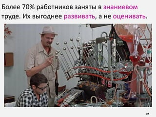 27
Более 70% работников заняты в знаниевом
труде. Их выгоднее развивать, а не оценивать.
 