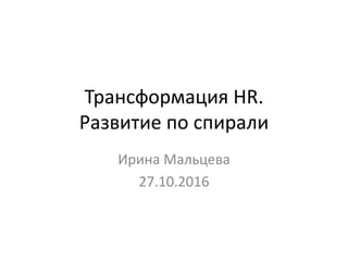 Трансформация HR.
Развитие по спирали
Ирина Мальцева
27.10.2016
 