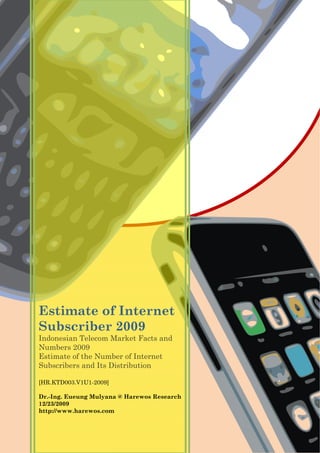 Estimate of Internet
Subscriber 2009
Indonesian Telecom Market Facts and
Numbers 2009
Estimate of the Number of Internet
Subscribers and Its Distribution
[HR.KTD003.V1U1-2009]
Dr.-Ing. Eueung Mulyana @ Harewos Research
12/23/2009
http://www.harewos.com
 