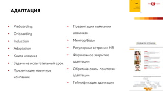 АДАПТАЦИЯ
• Preboarding
• Onboarding
• Induction
• Adaptation
• Книга новичка
• Задачи на испытательный срок
• Презентация новичков
компании
• Презентация компании
новичкам
• Ментор/Бади
• Регулярные встречи с HR
• Формальное закрытие
адаптации
• Обратная связь по итогам
адаптации
• Геймификация адаптация
 