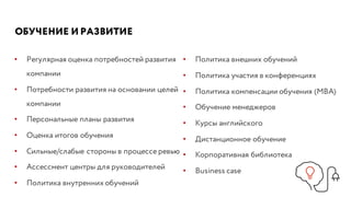 ОБУЧЕНИЕ И РАЗВИТИЕ
• Регулярная оценка потребностей развития
компании
• Потребности развития на основании целей
компании
• Персональные планы развития
• Оценка итогов обучения
• Сильные/слабые стороны в процессе ревью
• Ассессмент центры для руководителей
• Политика внутренних обучений
• Политика внешних обучений
• Политика участия в конференциях
• Политика компенсации обучения (МВА)
• Обучение менеджеров
• Курсы английского
• Дистанционное обучение
• Корпоративная библиотека
• Business case
 