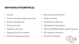 ОБУЧЕНИЕ И РАЗВИТИЕ (2)
• Коучинг
• Каталог обучения, график тренингов
• Оплата сертификации
• Оплата членства
• Карьерная лестница
• Карьерный план для каждого
• Ротация сотрудников внутри
• Дистанционное обучение
• Open enrollment
• Непрерывное обучение
• Обучающаяся организация
• Правило 70/20/10 (работа-социум-тренинг)
• ROI затратных проектов
• Внутренние тренера
 