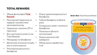 TOTAL REWARDS
• Общая философия Total
Rewards
• Регулярный пересмотр на
предмет соответствия
законодательству
• Сравнение с рынком (ЗП и
практики)
• Все компоненты вместе как
Total Rewards
• Менеджер по бенефитам
• Детальное описание онлайн
или в книге новичка
• Регулярные рассылки о
бенефитах
• Опрос удовлетворенности в
бенефитах
• Гибкие бенефиты (cafeteria
plan)
• Сотрудники знают стоимость
бенефитов
• Политика в области
компенсаций
• Оценка должностей
(грейдинг)
• Обзор рынка заработных
плат
 