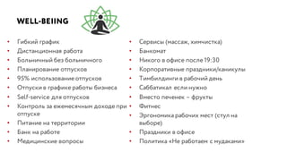 WELL-BEIING
• Гибкий график
• Дистанционная работа
• Больничный без больничного
• Планирование отпусков
• 95% использование отпусков
• Отпуски в графике работы бизнеса
• Self-service для отпусков
• Контроль за ежемесячным доходе при
отпуске
• Питание на территории
• Банк на работе
• Медицинские вопросы
• Сервисы (массаж, химчистка)
• Банкомат
• Никого в офисе после 19:30
• Корпоративные праздники/каникулы
• Тимбилдинги в рабочий день
• Саббатикал если нужно
• Вместо печенек – фрукты
• Фитнес
• Эргономика рабочих мест (стул на
выборе)
• Праздники в офисе
• Политика «Не работаем с мудаками»
 
