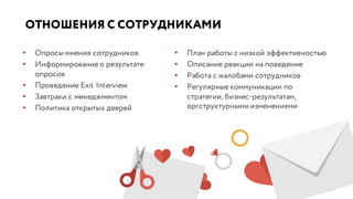 ОТНОШЕНИЯ С СОТРУДНИКАМИ
• Опросы мнения сотрудников
• Информирование о результате
опросов
• Проведение Exit Interview
• Завтраки с менеджментом
• Политика открытых дверей
• План работы с низкой эффективностью
• Описание реакции на поведение
• Работа с жалобами сотрудников
• Регулярные коммуникации по
стратегии, бизнес-результатам,
оргструктурными изменениями
 